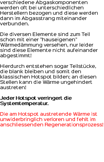 verschiedene Abgaskomponenten werden oft bei unterschiedlichen Herstellern bezogen und diese werden dann im Abgasstrang miteinander verbunden. Die diversen Elemente sind zum Teil schon mit einer "hauseigenen" Wärmedämmung versehen, nur leider sind diese Elemente nicht aufeinander abgestimmt! Hierdurch entstehen sogar Teilstücke, die blank bleiben und somit den klassischen Hotspot bilden; an diesen Stellen kann die Wärme ungehindert austreten! Jeder Hotspot verringert die Systemtemperatur. Die am Hotspot austretende Wärme ist unwiderbringlich verloren und fehlt im anschliessenden Regenerationsprozess!