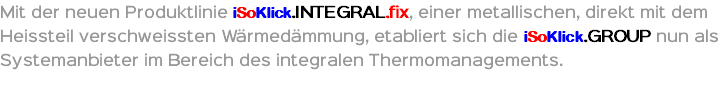 Mit der neuen Produktlinie iSoKlick.INTEGRAL.fix, einer metallischen, direkt mit dem Heissteil verschweissten Wärmedämmung, etabliert sich die iSoKlick.GROUP nun als Systemanbieter im Bereich des integralen Thermomanagements.