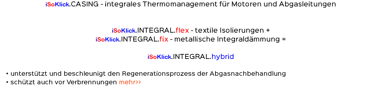 iSoKlick.CASING - integrales Thermomanagement für Motoren und Abgasleitungen iSoKlick.INTEGRAL.flex - textile Isolierungen + iSoKlick.INTEGRAL.fix - metallische Integraldämmung = iSoKlick.INTEGRAL.hybrid unterstützt und beschleunigt den Regenerationsprozess der Abgasnachbehandlung schützt auch vor Verbrennungen mehr>>